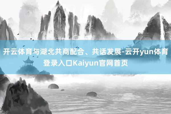 开云体育与湖北共商配合、共话发展-云开yun体育登录入口Kaiyun官网首页