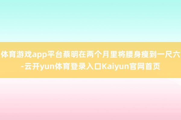 体育游戏app平台蔡明在两个月里将腰身瘦到一尺六-云开yun体育登录入口Kaiyun官网首页