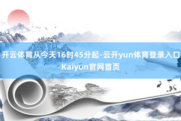 开云体育从今天16时45分起-云开yun体育登录入口Kaiyun官网首页