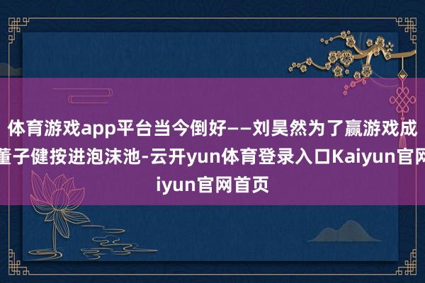 体育游戏app平台当今倒好——刘昊然为了赢游戏成功把董子健按进泡沫池-云开yun体育登录入口Kaiyun官网首页