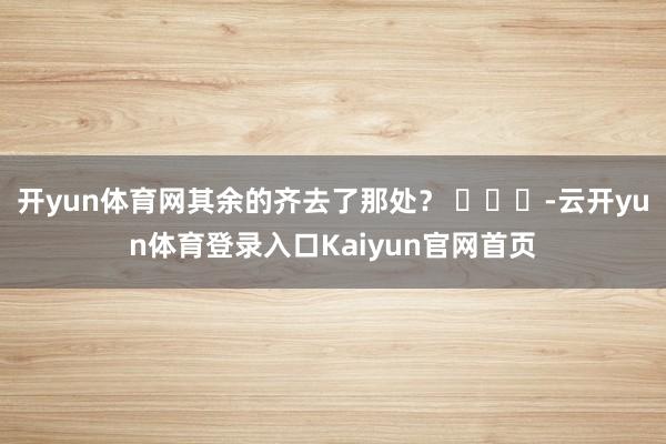 开yun体育网其余的齐去了那处？ ​​​-云开yun体育登录入口Kaiyun官网首页
