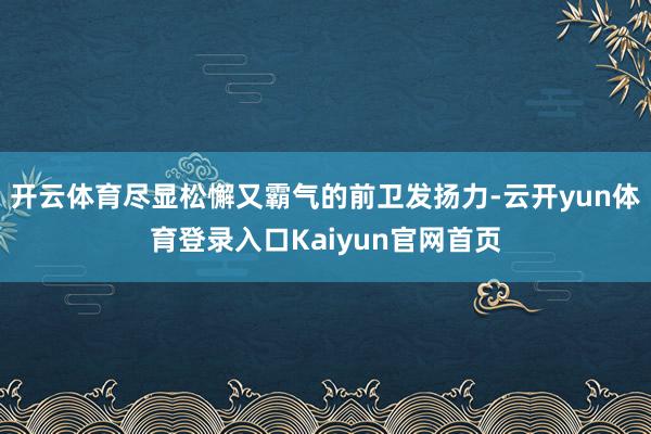 开云体育尽显松懈又霸气的前卫发扬力-云开yun体育登录入口Kaiyun官网首页
