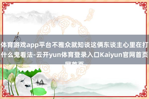 体育游戏app平台不雅众就知谈这俩东谈主心里在打什么鬼看法-云开yun体育登录入口Kaiyun官网首页