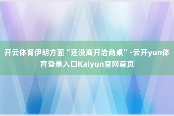 开云体育伊朗方面“还没离开洽商桌”-云开yun体育登录入口Kaiyun官网首页