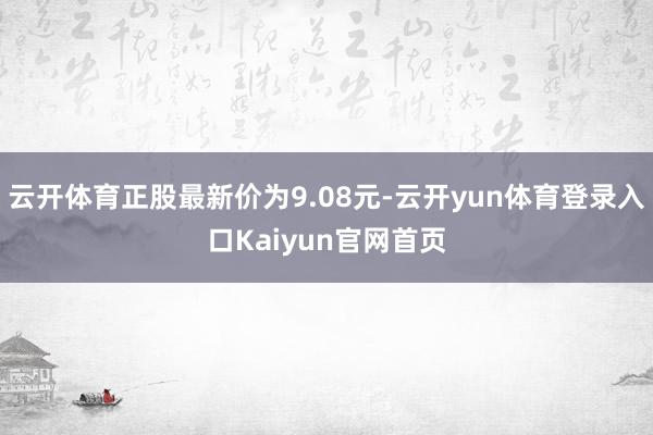 云开体育正股最新价为9.08元-云开yun体育登录入口Kaiyun官网首页