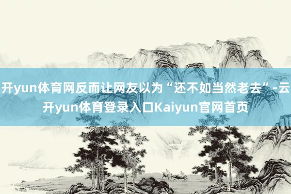 开yun体育网反而让网友以为“还不如当然老去”-云开yun体育登录入口Kaiyun官网首页