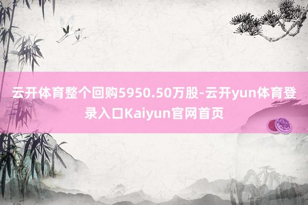 云开体育整个回购5950.50万股-云开yun体育登录入口Kaiyun官网首页